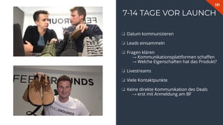 131
7-14 TAGE VOR LAUNCH
❏ Datum kommunizieren
❏ Leads einsammeln
❏ Fragen klären
→ Kommunikationsplattformen schaﬀen
→ Welche Eigenschaften hat das Produkt?
❏ Livestreams
❏ Viele Kontaktpunkte
❏ Keine direkte Kommunikation des Deals
→ erst mit Anmeldung am BF
 