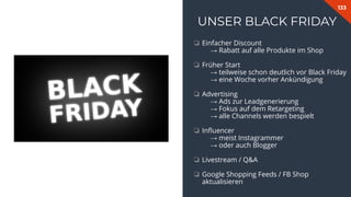 133
UNSER BLACK FRIDAY
❏ Einfacher Discount
→ Rabatt auf alle Produkte im Shop
❏ Früher Start
→ teilweise schon deutlich vor Black Friday
→ eine Woche vorher Ankündigung
❏ Advertising
→ Ads zur Leadgenerierung
→ Fokus auf dem Retargeting
→ alle Channels werden bespielt
❏ Inﬂuencer
→ meist Instagrammer
→ oder auch Blogger
❏ Livestream / Q&A
❏ Google Shopping Feeds / FB Shop
aktualisieren
 