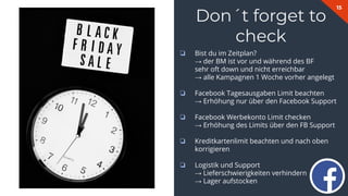15
Don´t forget to
check
❏ Bist du im Zeitplan?
→ der BM ist vor und während des BF
sehr oft down und nicht erreichbar
→ alle Kampagnen 1 Woche vorher angelegt
❏ Facebook Tagesausgaben Limit beachten
→ Erhöhung nur über den Facebook Support
❏ Facebook Werbekonto Limit checken
→ Erhöhung des Limits über den FB Support
❏ Kreditkartenlimit beachten und nach oben
korrigieren
❏ Logistik und Support
→ Lieferschwierigkeiten verhindern
→ Lager aufstocken
 