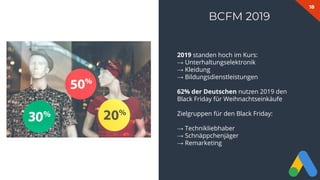 18
BCFM 2019
2019 standen hoch im Kurs:
→ Unterhaltungselektronik
→ Kleidung
→ Bildungsdienstleistungen
62% der Deutschen nutzen 2019 den
Black Friday für Weihnachtseinkäufe
Zielgruppen für den Black Friday:
→ Technikliebhaber
→ Schnäppchenjäger
→ Remarketing
 