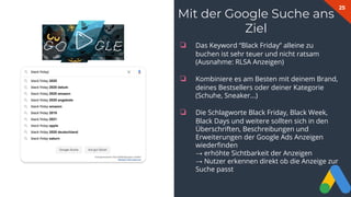25
Mit der Google Suche ans
Ziel
❏ Das Keyword “Black Friday” alleine zu
buchen ist sehr teuer und nicht ratsam
(Ausnahme: RLSA Anzeigen)
❏ Kombiniere es am Besten mit deinem Brand,
deines Bestsellers oder deiner Kategorie
(Schuhe, Sneaker...)
❏ Die Schlagworte Black Friday, Black Week,
Black Days und weitere sollten sich in den
Überschriften, Beschreibungen und
Erweiterungen der Google Ads Anzeigen
wiederﬁnden
→ erhöhte Sichtbarkeit der Anzeigen
→ Nutzer erkennen direkt ob die Anzeige zur
Suche passt
 