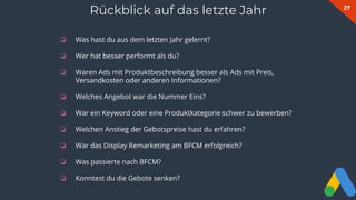 27
❏ Was hast du aus dem letzten Jahr gelernt?
❏ Wer hat besser performt als du?
❏ Waren Ads mit Produktbeschreibung besser als Ads mit Preis,
Versandkosten oder anderen Informationen?
❏ Welches Angebot war die Nummer Eins?
❏ War ein Keyword oder eine Produktkategorie schwer zu bewerben?
❏ Welchen Anstieg der Gebotspreise hast du erfahren?
❏ War das Display Remarketing am BFCM erfolgreich?
❏ Was passierte nach BFCM?
❏ Konntest du die Gebote senken?
Rückblick auf das letzte Jahr
 