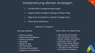 28
❏ Erstelle deine Anzeigenerweiterungen
❏ Ergänze deine Anzeigen in Bezug auf Black Friday
❏ Füge einen Countdown zu deinen Anzeigen dazu
❏ Passe deine Sitelinks an
Vorbereitung deiner Anzeigen
Normale Sitelinks
→ Damen Schuhe
→ Neue Damenkollektion
→ Fashion Sneaker
→ Bestseller
→ Mode im Sale
→ LED Fernseher
→ Taschen & Rucksäcke
→ Angebote und Aktionen
Sitelinks im Vergleich
Unsere Ideen zum Black Friday
→ 30% auf Damen Sneaker
→ 20% auf Mode & Schuhe
→ Winter Sneaker 30% Rabatt
→ Halloween Aktion -20%
→ Black Friday Mode Rabatte
→ Black Friday TV Angebote
→ -10% Black Friday Taschen
→ 50 € Rabatt auf Laptops
 