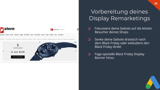 35
❏ Fokussiere deine Gebote auf die letzten
Besucher deines Shops
❏ Senke deine Gebote drastisch nach
dem Black Friday oder exkludiere den
Black Friday direkt
❏ Füge spezielle Black Friday Display
Banner hinzu
Vorbereitung deines
Display Remarketings
 