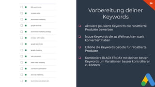 36
Vorbereitung deiner
Keywords
❏ Aktiviere pausierte Keywords die rabattierte
Produkte bewerben
❏ Nutze Keywords die zu Weihnachten stark
konvertiert haben
❏ Erhöhe die Keywords Gebote für rabattierte
Produkte
❏ Kombiniere BLACK FRIDAY mit deinen besten
Keywords um Variationen besser kontrollieren
zu können
 