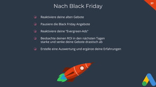 37
❏ Reaktiviere deine alten Gebote
❏ Pausiere die Black Friday Angebote
❏ Reaktiviere deine “Evergreen-Ads”
❏ Beobachte deinen ROI in den nächsten Tagen
starke und senke deine Gebote drastisch ab
❏ Erstelle eine Auswertung und ergänze deine Erfahrungen
Nach Black Friday
 