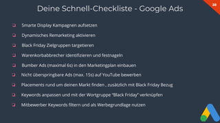 38
❏ Smarte Display Kampagnen aufsetzen
❏ Dynamisches Remarketing aktivieren
❏ Black Friday Zielgruppen targetieren
❏ Warenkorbabbrecher identiﬁzieren und festnageln
❏ Bumber Ads (maximal 6s) in den Marketingplan einbauen
Deine Schnell-Checkliste - Google Ads
❏ Nicht überspringbare Ads (max. 15s) auf YouTube bewerben
❏ Placements rund um deinen Markt ﬁnden , zusätzlich mit Black Friday Bezug
❏ Keywords anpassen und mit der Wortgruppe “Black Friday” verknüpfen
❏ Mitbewerber Keywords ﬁltern und als Werbegrundlage nutzen
 