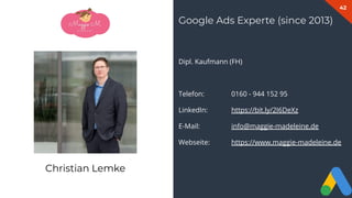 42
Dipl. Kaufmann (FH)
Telefon: 0160 - 944 152 95
LinkedIn: https://bit.ly/2I6DeXz
E-Mail: info@maggie-madeleine.de
Webseite: https://www.maggie-madeleine.de
Google Ads Experte (since 2013)
Christian Lemke
 