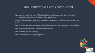 44
Das ultimative Black Weekend
Wir machen noch gar kein E-Mail Marketing, was können wir jetzt noch tun?
→ einfach anfangen mit Klaviyo oder Mailchimp
Unser E-Mail Marketing besteht aus einem Newsletter im Monat, was sollten wir
tun?
Wie schaﬀen wir es aus unserem E-Mail Bestand das Bestmögliche rauszuholen?
Wie können wir weitere Channels unterstützen?
Wie machen wir A/B Testing?
Wie ﬁnden wir das richtige Angebot?
 