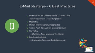 46
E-Mail Strategie – 6 Best Practices
❏ Darf nicht wie ein Spammer wirken 🡪 Sender Score
→ Erlaubnis einholen 🡪 Erwartung setzen
❏ Mobile ﬁrst
❏ Planen! (Wann welche Kampagne etc.)
❏ Testen! (Auch die negativen genau anschauen)
❏ Storytelling
→ Gifs, Bilder, Texte an anderen Positionen
❏ Kunden einbeziehen
→ Gewinnspiel, Posten der Bestellungen, o.a.
 
