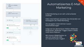 47
Automatisiertes E-Mail
Marketing
E-Mail Marketing ist ein sehr unterschätzter
Channel
Viele Unternehmen verstehen das Versenden von
Kampagnen als E-Mail Marketing
Die wenigsten Unternehmen nutzen
Automatisierungen
Aufgrund von elementaren Fehlern (fehlender
Ansprachen, fehlender Trigger) haben E-Mails
meist keine Relevanz
Mit unseren Möglichkeiten ist
aber ein Anteil von 30%
am Gesamtumsatz möglich
 