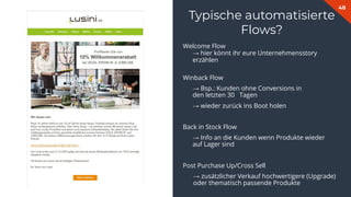 48
Typische automatisierte
Flows?
Welcome Flow
→ hier könnt ihr eure Unternehmensstory
erzählen
Winback Flow
→ Bsp.: Kunden ohne Conversions in
den letzten 30 Tagen
→ wieder zurück ins Boot holen
Back in Stock Flow
→ Info an die Kunden wenn Produkte wieder
auf Lager sind
Post Purchase Up/Cross Sell
→ zusätzlicher Verkauf hochwertigere (Upgrade)
oder thematisch passende Produkte
 
