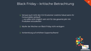 57
Black Friday – kritische Betrachtung
❏ Versaut euch nicht den CLV (Customer Livetime Value) wenn ihr
Consumables verkauft
→ es sollte nicht möglich sein sich für das gesamte Jahr mit
Produkten einzudecken
❏ Käufer der Wochen vor Black Friday nicht verärgern
❏ Vorbereitung auf erhöhten Supportaufwand
 