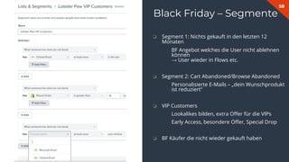 58
Black Friday – Segmente
❏ Segment 1: Nichts gekauft in den letzten 12
Monaten
BF Angebot welches die User nicht ablehnen
können
→ User wieder in Flows etc.
❏ Segment 2: Cart Abandoned/Browse Abandoned
Personalisierte E-Mails – „dein Wunschprodukt
ist reduziert“
❏ VIP Customers
Lookalikes bilden, extra Oﬀer für die VIPs
Early Access, besondere Oﬀer, Special Drop
❏ BF Käufer die nicht wieder gekauft haben
 