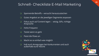 60
Schnell- Checkliste E-Mail Marketing
❏ Spannende Betreﬀs – versucht herauszustechen
❏ Gutes Angebot an die jeweiligen Segmente anpassen
❏ Fokus auch auf Content legen 🡪 witzig, GIFs, richtige
Ansprache
❏ Hohe Frequenz
❏ Testet wenn es geht
❏ Passt die Flows an
❏ Macht es so einfach wie möglich
❏ holt euch Anregungen bei Konkurrenten und auch
außerhalb eurer Nische
 