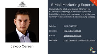61
Hallo ich heiße Jakob und bin seit 10 Jahren im
E-Commerce unterwegs. Ich helfe dir dabei dein
E-Mail Marketing zu automatisieren und an Daten zu
kommen von denen du noch keine Ahnung hattest ;)
Telefon: 0157-71475109
LinkedIn: https://bit.ly/38lSiLt
E-Mail: jgerzen@outlook.de
Webseite: https://www.more-conversions.com
E-Mail Marketing Experte
Jakob Gerzen
 
