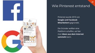 67
Wie Pinterest entstand
Pinterest wurde 2010 von
Google und Facebook
Mitarbeitern gegründet.
Die Gründer wollten eine
Plattform schaﬀen, auf der
man Ideen aus dem Internet
sammeln kann.
 