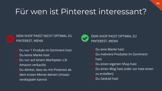 70
❏ Du eine Marke hast
❏ Du mehrere Produkte im Sortiment
hast
❏ Du einen eigenen Shop hast
❏ Du einen Blog hast (oder vor hast einen
zu erstellen)
❏ Du Geduld hast
Für wen ist Pinterest interessant?
❏ Du nur 1 Produkt im Sortiment hast
❏ Du keine Marke hast
❏ Du nur auf einem Marktplatz z.B.
Amazon verkaufst
❏ Du denkst, dass du mit Pinterest ab
dem ersten Monat deinen Umsatz
verdoppeln kannst
DEIN SHOP PASST OPTIMAL ZU
PINTEREST, WENN
DEIN SHOP PASST NICHT OPTIMAL ZU
PINTEREST, WENN
 