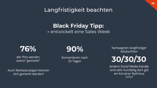 78
Langfristigkeit beachten
90%
Konvertieren nach
25 Tagen
76%
der Pins werden
zuerst “gemerkt” 30/30/30
Andere Social Media Kanäle
sind sehr kurzlebig dort gilt
ein kürzerer Rythmus
7/7/7
Black Friday Tipp:
→ entwickelt eine Sales Week
Auch Werbeanzeigen können
sich gemerkt werden!
Kampagnen langfristiger
beobachten
 