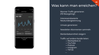 83
Was kann man erreichen?
Warmer Traﬃc generieren
(FB Retargeting!)
Interessensbasierte
Neukundengewinnung
Umsatz generieren
Newsletter-Abonnenten sammeln
Markenbekanntheit steigern
Traﬃc auf andere Kanäle leiten:
→ Marktplätze (!)
→ YouTube
→ Podcast
→ Instagram
→ TikTok
…
 