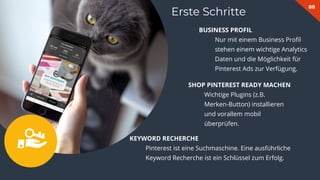 88
Erste Schritte
BUSINESS PROFIL
Nur mit einem Business Proﬁl
stehen einem wichtige Analytics
Daten und die Möglichkeit für
Pinterest Ads zur Verfügung.
SHOP PINTEREST READY MACHEN
Wichtige Plugins (z.B.
Merken-Button) installieren
und vorallem mobil
überprüfen.
KEYWORD RECHERCHE
Pinterest ist eine Suchmaschine. Eine ausführliche
Keyword Recherche ist ein Schlüssel zum Erfolg.
 