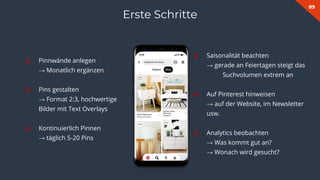 89
❏ Pinnwände anlegen
→ Monatlich ergänzen
❏ Pins gestalten
→ Format 2:3, hochwertige
Bilder mit Text Overlays
❏ Kontinuierlich Pinnen
→ täglich 5-20 Pins
Erste Schritte
❏ Saisonalität beachten
→ gerade an Feiertagen steigt das
Suchvolumen extrem an
❏ Auf Pinterest hinweisen
→ auf der Website, im Newsletter
usw.
❏ Analytics beobachten
→ Was kommt gut an?
→ Wonach wird gesucht?
 