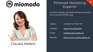91
Hi! Ich bin Claudia, die kreative Pinterest Expertin
mit E-Commerce Erfahrung.
Telefon: +49 (0)211-87 566 109
LinkedIn: https://bit.ly/3ez2XUe
E-Mail: info@claudia-mellein.de
Website: https://www.claudia-mellein.de
Pinterest Marketing
Expertin
Claudia Mellein
 
