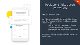 94
Was der Bauer nicht kennt…
Im E-Commerce entfällt der persönliche Kontakt
und das Vertrauen entsteht im eCommerce über
andere Wege
→ Erfahrungsberichte anderer Kunden
→ Viele Rezensionen führen zur
Übertragung des aufgebauten Vertrauens
Gütesiegel sind die Mund-zu-Mund Propaganda
des 21. Jhd.
Positiver Effekt durch
Vertrauen
 
