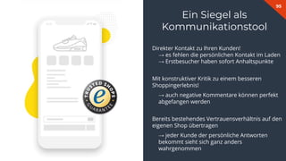 95
Direkter Kontakt zu Ihren Kunden!
→ es fehlen die persönlichen Kontakt im Laden
→ Erstbesucher haben sofort Anhaltspunkte
Mit konstruktiver Kritik zu einem besseren
Shoppingerlebnis!
→ auch negative Kommentare können perfekt
abgefangen werden
Bereits bestehendes Vertrauensverhältnis auf den
eigenen Shop übertragen
→ jeder Kunde der persönliche Antworten
bekommt sieht sich ganz anders
wahrgenommen
Ein Siegel als
Kommunikationstool
 