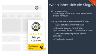 96
Ab dem ersten Tag
→ das Siegel schaﬀt auch ohne Rezensionen
bereits Vertrauen
Das Zertiﬁkat bei Trusted Shop enthält mehr!
→ Käuferschutz ist immer mit dabei
→ Bewertungssystem ist enthalten
(geschlossenes System, nur für echte Kunden)
→ Bitte um Bewertung zeitlich ﬂexibel
einstellbar
→ Top Kundensupport
Wann lohnt sich ein Siegel?
 