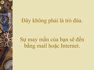 Đây không phải là trò đùa. Sự may mắn của bạn sẽ đến bằng mail hoặc Internet. 