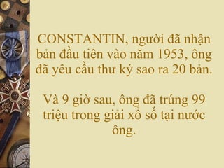 CONSTANTIN, người đã nhận bản đầu tiên vào năm 1953, ông đã yêu cầu thư ký sao ra 20 bản. Và 9 giờ sau, ông đã trúng 99 triệu trong giải xổ số tại nước ông. 