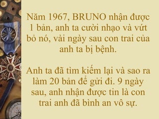 Năm 1967, BRUNO nhận được 1 bản, anh ta cười nhạo và vứt bỏ nó, vài ngày sau con trai của anh ta bị bệnh. Anh ta đã tìm kiếm lại và sao ra làm 20 bản để gửi đi. 9 ngày sau, anh nhận được tin là con trai anh đã bình an vô sự. 