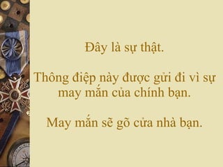 Đây là sự thật. Thông điệp này được gửi đi vì sự may mắn của chính bạn. May mắn sẽ gõ cửa nhà bạn. 