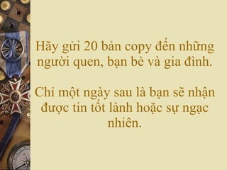 Hãy gửi 20 bản copy đến những người quen, bạn bè và gia đình. Chỉ một ngày sau là bạn sẽ nhận được tin tốt lành hoặc sự ngạc nhiên. 