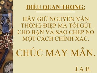ĐIỀU QUAN TRỌNG: HÃY GIỮ NGUYÊN VĂN THÔNG ĐIỆP MÀ TÔI   GỬI CHO BẠN VÀ SAO CHÉP NÓ MỘT   CÁCH CHÍNH XÁC. CHÚC MAY MẮN.   J.A.B. 