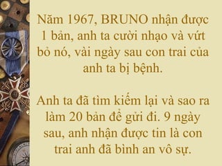 Năm 1967, BRUNO nhận được
1 bản, anh ta cười nhạo và vứt
bỏ nó, vài ngày sau con trai của
anh ta bị bệnh.
Anh ta đã tìm kiếm lại và sao ra
làm 20 bản để gửi đi. 9 ngày
sau, anh nhận được tin là con
trai anh đã bình an vô sự.

 