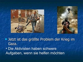 Jetzt ist   d as  größte Problem der Krieg i m  Gaza. Die Aktivisten haben schwere Aufgaben, wenn sie helfen möchten 