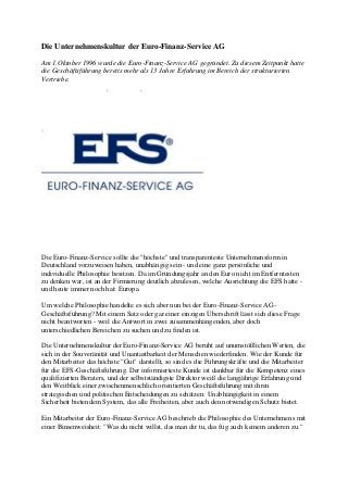 Die Unternehmenskultur der Euro-Finanz-Service AG
Am 1.Oktober 1996 wurde die Euro-Finanz-Service AG gegründet. Zu diesem Zeitpunkt hatte
die Geschäftsführung bereits mehr als 13 Jahre Erfahrung im Bereich der strukturierten
Vertriebe.
Die Euro-Finanz-Service sollte die "höchste" und transparenteste Unternehmensform in
Deutschland vorzuweisen haben, unabhängig sein - und eine ganz persönliche und
individuelle Philosophie besitzen. Da im Gründungsjahr an den Euro nicht im Entferntesten
zu denken war, ist an der Firmierung deutlich abzulesen, welche Ausrichtung die EFS hatte -
und heute immer noch hat: Europa.
Um welche Philosophie handelte es sich aber nun bei der Euro-Finanz-Service AG-
Geschäftsführung? Mit einem Satz oder gar einer einzigen Überschrift lässt sich diese Frage
nicht beantworten - weil die Antwort in zwei zusammenhängenden, aber doch
unterschiedlichen Bereichen zu suchen und zu finden ist.
Die Unternehmenskultur der Euro-Finanz-Service AG beruht auf unumstößlichen Werten, die
sich in der Souveränität und Unantastbarkeit der Menschen wiederfinden. Wie der Kunde für
den Mitarbeiter das höchste "Gut" darstellt, so sind es die Führungskräfte und die Mitarbeiter
für die EFS-Geschäftsführung. Der informierteste Kunde ist dankbar für die Kompetenz eines
qualifizierten Beraters, und der selbstständigste Direktor weiß die langjährige Erfahrung und
den Weitblick einer zwischenmenschlich orientierten Geschäftsführung mit ihren
strategischen und politischen Entscheidungen zu schätzen: Unabhängigkeit in einem
Sicherheit bietendem System, das alle Freiheiten, aber auch den notwendigen Schutz bietet.
Ein Mitarbeiter der Euro-Finanz-Service AG beschrieb die Philosophie des Unternehmens mit
einer Binsenweisheit: "Was du nicht willst, das man dir tu, das füg auch keinem anderen zu."
 