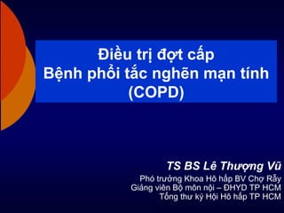 Điều trị đợt cấp
Bệnh phổi tắc nghẽn mạn tính
(COPD)
TS BS Lê Thượng Vũ
Phó trưởng Khoa Hô hấp BV Chợ Rẫy
Giảng viên Bộ mô...