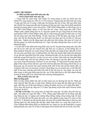 6.ĐIỀU TRI TBMMN
6.1 Điểu trị thiếu máu/nhồi máu não cấp
- Sinh lý bệnh thiếu máu não cấp
+ Vùng tranh tối tranh sáng: Não chiếm 2% trọng lượng cơ thể, tuy nhiên nhu cầu
chiếm15% cung lượng tim, 20% O2.và 25% Glucose. Ngưng toàn bộ tuần hoàn não trong
15 giây gây hôn mê và trong 5 phút gây tổn thương cấu trúc tế bào. Đột quỵ thiếu máu
não cấp khi lưu lượng máu đến não bị ngưng trệ hậu quả một vùng não bị thiếu máu(bình
thường lưu lượng não(Cerebral blood flow: CBF) 50ml/100gm/phút và chết tế bào xảy ra
khi CBF<10ml/100gm/ phút), có thể chia làm hai vùng: vùng trung tâm CBF<12ml/
100gm/ phút, nhanh chóng họai tử và vùng bao quanh còn gọi vùng tranh tối tranh sáng
(penumbra) CBF12-20ml/100gm/ phút, đây là vùng trung gian giữa lõi nhồi máu và vùng
mô não được tưới máu bình thường. Tế bào vùng này có thể hồi phục nếu được tái tưới
máu, mức độ tổn thương phụ thuộc vào thời gian còn được gọi"cửa sổ điều trị" đột quỵ
thiếu máu. Nghiên cứu tắc động mạch não giữa loài linh trưởng: thời gian từ 0-1giờ có
thể đảo ngược các thiếu hụt thần kinh, từ 1-3giờ hồi phục không hoàn toàn và trên 3 giờ
không hồi phục.
+ Cơ chế chết tế bào thần kinh trong thiếu máu cục bộ: Sự gián đoạn dòng máu chảy đến
não lấy đi các chất cần cho chuyển hóa, đặc biệt oxy và glucose, tế bào không duy trì
được gradient nồng độ ion xuyên màng tế bào gây khử cực màng tế bào, dẫn đến sự tràn
vào ion calci qua kênh calci và phóng thích các chất vận chuyển thần kinh như glutamat
từ các đầu tận cùng thần kinh tiền synap. Glutamat kết gắn với các thụ thể trên màng thần
kinh hậu synap làm hoạt hóa và tràn vào ion calci và natri. Quá trình này làm phát động
một lọat phản ứng sinh hóa gây phồng tế bào, tổn thương ty lạp thể, phát sinh các gốc
oxy tự do, hoạt hóa protease, nuclease và các men khác. Ở vùng tranh tối tranh sáng cho
phép tế bào sống sót kéo dài hơn, quá trình sinh hóa điều hòa tình trạng chết tế bào có sự
đóng góp của các protein liên quan chương trình chết tế bào như protein nhóm 2Bcl và
Caspases (tiền men của protease cysteine). Họat động của các protein này có thể dẫn đến
chết tế bào theo chương trình khác biệt chết tế bào do hoại tử. Tùy thuộc vào mức độ
trầm trọng và thời gian thiếu máu kéo dài, các tế bào thần kinh có thể chết nhanh chóng
do họai tử hoặc chết từ từ, chết tế bào theo chương trình(apoptosis).
- Điều trị thiếu máu não cấp
Điều trị tổng quát:
Điều trị triệu chứng nhằm hạn chế sự trầm trọng của các thương tốn não bộ. Đánh giá
chức năng hô hấp, khí đạo và tuần hoàn. Không cho ăn uống đến khi đánh giá rối loạn
nuốt, nằm đầu cao 30 độ (nếu không có chống chỉ định), thở oxy 4-6 L/phút (khi SpO2 <
95%), theo dõi huyết áp, nhịp tim 5-15 phút, lập đường truyền tĩnh mạch Normal saline
50ml/giờ, đo ECG.
+ Hô hấp và khí đạo: Oxy trong máu cải thiện khi cung cấp >2L/phút, theo dõi liên tục
Sp02, liệu pháp oxy ngay khi Sp02 < 95%. Phòng ngừa bệnh phổi do hít bằng cách đặt
ống thông dạ dày và ngừng nuôi dưỡng bằng đường miệng trong trường hợp rối lọan
nuốt. Chỉ định đặt nội khí quản khi giảm oxy máu nghiêm trọng, tăng CO2 máu và hôn
mê GCS< 9. Khuyến cáo đặt nội khí quản, thở máy hổ trợ bệnh nhân giảm ý thức hay tổn
thương hành tủy ảnh hưởng đến khí đạo, bệnh nhân thiếu oxy cung cấp oxy(Level C,
Class I).Bệnh nhân không thiếu oxy không thở oxy, dùng oxy cao áp (hyperbaric oxygen)
không khuyến cáo, một vài số liệu có hại ngoại trừ do thuyên tắc hơi (Level.B, class III).
 