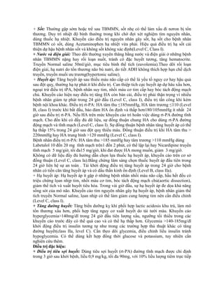 + Sốt: Thường gặp sớm hoặc trể sau TBMMN, sốt nhẹ có thể làm xấu đi nơron bị tổn
thương. Duy trì nhiệt độ bình thường trong khi chờ đợi xét nghiệm tìm nguyên nhân,
dùng thuốc hạ nhiệt. Khuyến cáo điều trị nguyên nhân gây sốt, hạ sốt cho bệnh nhân
TBMMN có sốt, dùng Acetaminophen hạ nhiệt vừa phải. Hiệu quả điều trị hạ sốt cải
thiện dự hậu bệnh nhân sốt và không sốt không xác định(Level C, Class I).
+ Nước và điện giải: Theo dõi thường xuyên thăng bằng nước và điện giải ở những bệnh
nhân TBMMN nặng hay rối loạn nuốt, tránh cô đặc huyết tương, tăng hematocrite.
Truyền Normal saline 50ml/giờ, mục tiêu bình thể tích (euvolemia).Theo dõi rối loạn
điện giải, hạ natri do tổn thương não bù natri, do tiết ADH không thích hợp hạn chế dịch
truyền, truyền muối ưu trương(hypertonic saline).
+ Huyết áp: Tăng huyết áp sau thiếu máu não cấp có thể là yếu tố nguy cơ hay hậu quả
sau đột quỵ, thường hạ tự phát.ít khi điều trị. Can thiệp tích cực huyết áp dự hâu xấu hơn,
ngoại trừ điều trị tPA, bệnh nhân suy tim, nhồi máu cơ tim cấp hay bóc tách động mạch
chủ. Khuyến cáo hiện nay điều trị tăng HA còn bàn cải, điều trị phải thận trọng vì nhiều
bệnh nhân giảm tự phát trong 24 giờ đầu (Level C, class I), điều trị tấn công khi kèm
bệnh nội khoa khác. Điều trị rt-PA: HA tâm thu ≤185mmHg, HA tâm trương ≤110 (Level
B, class I) trước khi bắt đầu, bảo đảm HA ổn định và thấp hơn180/105mmHg ít nhất 24
giờ sau điều trị rt-PA. Nếu HA trên mức khuyến cáo trì hoãn việc dùng rt-PA đường tĩnh
mạch. Cho đến khi có đầy đủ dữ liệu, sự đồng thuận chung HA cho dùng rt-PA đường
động mạch và tĩnh mạch (Level C, class I). Sự đồng thuận bệnh nhân tăng huyết áp có thể
hạ thấp 15% trong 24 giờ sau đột quỵ thiếu máu. Đồng thuận điều trị khi HA tâm thu >
220mmHg hay HA trung bình >120 mmHg (Level C, class I).
Bệnh nhân điều trị rt-PA: HA tâm thu >185 mmHg hay tâm trương >110 mmHg dùng
Labetalol 10 đến 20 mg tĩnh mạch trên1 đến 2 phút, có thể lập lại hay Nicardipine truyền
tĩnh mạch 5 mg/giờ, tối đa15 mg/giờ, khi đat được HA mong muốn, giảm 3 mg/giờ.
Không có dữ liệu đầy đủ hướng dẫn chọn lựa thuốc hạ huyết áp, khuyến cáo trên cơ sở
đồng thuận (Level C, class Ia).Bằng chứng lâm sàng chọn thuốc huyết áp đầu tiên trong
24 giờ liên hệ sự an toàn . Tái khởi động điều trị tăng huyết áp trong 24 giờ cho bệnh
nhân có tiền căn tăng huyết áp và có dấu thần kinh ổn định (Level B, class IIa).
+ Hạ huyết áp: Hạ huyết áp ít gặp ở những bệnh nhân nhồi máu não cấp, hầu hết đều có
triệu chứng lọan nhịp tim, nhồi máu cơ tim, bóc tách động mạch chủ(aortic dissection),
giảm thể tích và xuất huyết tiêu hóa. Trong vài giờ đầu, sự hạ huyết áp đe dọa khả năng
sống sót của mô não. Khuyến cáo tìm nguyên nhân gây hạ huyết áp, bệnh nhân giảm thể
tích truyền Normal saline, lọan nhịp có thể làm giảm cung lượng tim nên cần điều chỉnh
(Level C, class I).
+ Tăng đường huyết: Tăng biến dưỡng kỵ khí phối hợp lactic acidosis khu trú, làm mô
tổn thương xấu hơn, phối hợp tăng nguy cơ xuất huyết do tái tưới máu. Khuyến cáo
hyperglycemia>140mg/dl trong 24 giờ đầu tiên lượng xấu, ngưỡng tối thiểu trong các
khuyến cáo trước đây có thể quá cao và có thể hạ thấp hơn. Glycemia >140-185mg/dl
khởi động điều trị insulin tương tự như trong các trường hợp thủ thuật khác có tăng
đường huyết(class IIa, level C). Cần theo dõi glycemia, điều chỉnh liều insulin tránh
hypoglycemia. Có thể dùng kết hợp đồng thời glucose và potassium, tuy nhiên cần
nghiên cứu thêm.
Điều trị đặc hiệu:
+ Điều trị tiêu sợi huyết: Dùng tiêu sợi huyết (rt-PA) đường tĩnh mạch được chỉ định
trong 3 giờ sau khởi bệnh, liều 0,9 mg/kg, tối đa 90mg, với 10% liều lượng tiêm trực tiếp
 