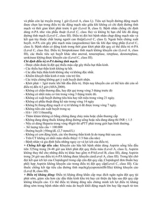 và phần còn lại truyền trong 1 giờ (Level A, class I,). Tiêu sợi huyết đường động mạch
được chọn lựa trong điều trị tắc động mạch não giữa khi không có chỉ định đường tĩnh
mạch và thời gian khởi phát trước 6 giờ (Level B, class I). Bệnh nhân chống chỉ định
dùng rt-PA như vừa phẫu thuật (Level C, class IIa) và không bị hạn chế khi đã dùng
đường tĩnh mạch (Level C, class III). Điều trị đòi hỏi bệnh nhân chụp động mạch não và
kết quả tùy thuộc chất lượng người can thiệp(Level C, class I). Ngoài biến chứng xuất
huyết, rt-PA còn gây phù mạch máu (angioedema) làm tắc khí đạo từng phần (Level C,
class I). Bệnh nhân có động kinh trong thời gian khởi phát đột quỵ có thể điều trị rt-PA
(Level C, class IIa). Điều trị Streptokinase tĩnh mạch không khuyến cáo (Level A, class
III), các thuốc tiêu sợi huyết khác như ancrod, tenecteplase, reteplase, desmoteplase,
urokinase không được khuyến cáo (Level C, class III).
Chỉ định điều trị rt-PA đường tĩnh mạch:
- Được chẩn đoán là đột quị thiếu máu cấp gây thiếu hụt thần kinh.
- Các thiếu hụt thần kinh không tự hết.
- Các dấu hiệu thần kinh không nhẹ và không độc nhất.
- Khiếm khuyết thần kinh ở mức vừa trở lên.
- Các triệu chứng không gợi ý xuất huyết dưới nhện.
- Khởi phát < 3giờ trước khi bắt đầu điều trị. Hiện nay khuyến cáo có thể kéo dài cửa sổ
điều trị đến 4,5 giờ (AHA,2008).
- Không có chấn thương đầu, hay đột quị trong vòng 3 tháng trước đó
- Không có nhồi máu cơ tim trong vòng 3 tháng trước đó.
- Không có xuất huyết đường tiêu hóa hay tiết niệu trong vòng 21 ngày.
- Không có phẫu thuật đáng kể nào trong vòng 14 ngày
- Không bi thủng động mạch ở vị trí không tì đè được trong vòng 7 ngày.
- Không tiền căn xuất huyết trong sọ
- HA< 185/110mmHg
- Thăm khám không có bằng chứng đang chảy máu hoặc chấn thương cấp
- Không đang dùng thuốc kháng đông đường uống hoặc nếu đang dùng thì INR ≤ 1.5
- Nếu có dùng Heparin trong vòng 48giờ thì aPTT phải trong giới hạn bình thường.
- .Số lượng tiểu cầu > 100.000
- Đường huyết ≥50mg/dL (2,7 mmol/L)
- Không có cơn động kinh, các tổn thương thần kinh là do trạng thái sau cơn.
- Trên CT không có nhồi máu nhiều thùy(>1/3 bán cầu não)
- Bệnh nhân và gia đình hiểu những nguy cơ và lợi ích của điều trị.
+ Chống kết tập tiểu cầu: Khuyến cáo hầu hết bệnh nhân dùng Aspirin uống liều đầu
tiên 325mg trong 24-48 giờ sau khởi phát đột quỵ thiếu máu (Level A, class I), Aspirin
không thay thế cho những điều trị khác bao gồm rt-PA(Level B, class III), dùng Aspirin
trong 24 giờ sau điều trị rt-PA không được khuyến cáo(Level A, class III). Trong khi chờ
đợi kết quả ích lợi của Clopidogrel trong cấp cứu đột quỵ cấp, Clopidogrel đơn thuần hay
phối hợp Aspirin không khuyến cáo trong điều trị đột quỵ cấp(Level C, class III). Các
thuốc chống kết tập tiểu cầu đường tĩnh mạch(glycoproteinIIb/IIIa) không khuyến cáo
(Level B, class III).
+ Điều trị kháng đông: Điều trị kháng đông khẩn cấp mục đích ngăn ngừa đột quỵ tái
phát sớm, giảm xấu hơn các dấu thần kinh khu trú hay cải thiện dự hậu sau đột quỵ cấp
không khuyến cáo. Có thể điều trị kháng đông nếu chứng minh ích lợi điều trị kháng
đông sớm trong bệnh nhân nhồi máu do huyết khối động mạch lớn hay lấp mạch từ tim
 