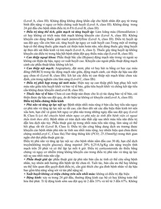 (Level A, class III). Kháng động không dùng khẩn cấp cho bệnh nhân đột quỵ từ trung
bình đến nặng vì nguy cơ biến chứng xuất huyết (Level A, class III). Không dùng trong
24 giờ đầu cho bệnh nhân điều trị rt-PA (Level B, class III).
+ Điều trị tăng thể tích, giãn mạch và tăng huyết áp: Làm loãng máu (Hemodilution )
có hay không có trích máu tĩnh mạch không khuyến cáo (Level A, class III). Không
khuyến cáo dùng thuốc giãn mạch pentoxifylline (Level A, class III). Điều trị huyết áp
sau đột quỵ vẫn còn bàn cải, tăng huyết áp nguy cơ xuất huyết cao.Trong một số trường
hợp có thể dùng thuốc giãn mạch cải thiện tuần hoàn não, nếu dùng thuốc gây tăng huyết
áp theo dõi sát thần kinh và tim mạch (Level A, class I). Thuốc gây tăng huyết áp không
khuyến cáo điều trị trong hầu hết bệnh nhân đột quỵ thiếu máu cấp (Level B, class III).
+ Can thiệp ngoại khoa: Phẫu thuật bắc cầu (Bypass) động mạch não trong và ngoài sọ
không cải thiện dự hậu, nguy cơ xuất huyết cao. Khuyến cáo ngoài phẫu thuật động mạch
cảnh các phẫu thuật khác không ích lợi.
+ Can thiệp nội mạch: Angioplasty, đặt stent, phá vở hay hút ra bằng cơ học cục máu
đông (MERCI) trong tắc động mạch não giữa, động mạch cảnh, cải thiện dự hậu sau đột
quỵ chưa rõ (Level B, class IIb). Ích lợi các điều trị can thiệp nội mạch khác chưa xác
định, còn trong nghiên cứu lâm sàng (Level C, class IIb).
+ Điều trị phối hợp trong tái tưới máu: Hiện nay sự can thiệp phối hợp phục hồi tưới
máu não giữa tiêu huyết khối và bảo vệ tế bào, giữa tiêu huyết khối và chống kết tập tiểu
cầu không được khuyến cáo(Level B, class III).
+ Thuốc bảo vệ tế bào: Chưa có can thiệp nào được cho là có tác dụng bảo vệ tế bào, cải
thiện được dự hậu sau đột quỵ, do đó hiện tại không có khuyến cáo(Level A, class III).
Điều trị biến chứng thần kinh
+ Phù não và tăng áp lực nội sọ: Bệnh nhân nhồi máu rộng ở bán cầu hay tiểu não nguy
cơ phù não và tăng áp lực nội sọ rất cao, cần theo dõi sát các dấu hiệu thần kinh trở nên
xấu hơn, hạn chế và giảm bớt nguy cơ phù não trong những ngày đầu sau đột quỵ (Level
B, Class I) (có thể chuyển bệnh nhân nguy cơ phù não ác tính đến bệnh viện có ngọai
thần kinh theo dõi). Bệnh nhân có tràn dịch não thất cấp sau nhồi máu tiểu não điều trị
dẫn lưu dịch não tủy. Phẫu thuật giải ép trong nhồi máu tiểu não rộng, lâm sàng có thể
hồi phục rất tốt (Level B, Class I). Điều trị tấn công bằng dung dịch ưu trương được
khuyến cáo bệnh nhân phù não ác tính sau nhồi máu rộng, tuy nhiên hiệu quả chưa đươc
chứng minh(Level C, Class IIa).Thở tăng thông khí (PCO2 25-35mmHg) trong thời gian
ngắn chờ đợi phẫu thuật giải ép.
Điều trị phù não và tăng áp lực nội sọ: cho bệnh nhân nằm đầu cao 30 độ, hạn chế dịch
truyền(không truyền glucose), dùng manitol 20% 0,25-0,5g/Kg cân nặng truyền tĩnh
mạch trên 20 phút và có thể lập lại mỗi 6 giờ. Điều trị corticosteroids do thiếu bằng
chứng và nguy cơ nhiễm trùng không khuyến cáo trong điều trị phù não và tăng áp lực
nội sọ sau nhồi máu não cấp.
+ Phẫu thuật giải ép: phẫu thuật giải ép phù não bán cầu ác tính có thể cứu sống bệnh
nhân, tuy nhiên ảnh hưởng đến bệnh tật thì chưa rõ. Tuổi tác, bán cầu ưu thế hay không
ưu thế liên quan đến quyết định điều trị, cần giải thích cho gia đình bệnh nhân về dự hậu
bao gồm khả năng sống sót và tàn phế nặng nề.
+ Xuất huyết không có triệu chứng trên nền nhồi máu: không có điều trị đặc hiệu
+ Động kinh: xảy ra trong 24 giờ đầu, thường động kinh cục bộ có hay không toàn thể
hóa thứ phát. Tỉ lệ động kinh sớm sau đột quỵ từ 2 đến 33% và trể từ 3 đến 67%. Không
 