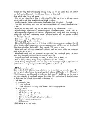 khuyến cáo dùng thuốc chống động kinh dự phòng sau đột quỵ và rất ít dữ liệu về hiệu
quả thuốc chống động kinh trên bênh nhân đôt quỵ có động kinh
Điều trị các biến chứng nội khoa
+ Khuyến cáo chăm sóc và điều trị bệnh nhân TBMMN cấp ở đơn vị đột quỵ (stroke
units), kết hợp với phục hồi chức năng (Class I, Level A).
+ Chuẩn hóa chăm sóc bệnh nhân được khuyến cáo để cải thiện điều trị tổng quát
+ Vận động sớm những bệnh nhân nhẹ và phòng ngừa các biến chứng bán cấp (Class I,
Level C).
+ Đánh giá chức năng nuốt trước khi cho bệnh nhân ăn hay uống(Class I, Level B)
+ Bệnh nhân nghi ngờ viêm phổi, nhiễm trùng tiểu điều trị kháng sinh(Class I, Level B)
+ Điều trị kháng đông tiêm dưới da được khuyến cáo cho những bệnh nhân bất động để
phòng ngừa huyết khối tĩnh mạch(Class I, Level of Evidence A). Thời gian tối ưu để bắt
đầu điều trị thì chưa rõ.
+ Điều trị các bệnh lý nội khoa kết hợp.
+ Phòng ngừa đột quỵ thứ phát sớm.
+ Bênh nhân không ăn uống được sẽ đặt ống nuôi ăn (nasogastric, nasoduodenal) hay nội
soi mở dạ dày ra da (percutaneous endoscopic gastrostomy (PEG)) trong khi tập phục hồi
chức năng nuốt(Class IIa, Level B). Thời gian đặt PEG không rõ ràng.
+ Dùng Aspirin có thể phòng ngừa huyết khối tĩnh mạch sâu nhưng ít hiệu quả hơn kháng
đông (Class IIa, Level A).
+ Khuyến cáo đè ép bằng hơi (pneumatic compression) bên ngoài ngắt quảng cho những
bệnh nhân không điều trị kháng đông(Class IIa, Level B).
+ Cung cấp thêm chất dinh dưỡng thì không cần thiết (Class III, Level B).
+ Điều trị kháng sinh dự phòng không khuyến cáo(Class III, Level B).
+ Tránh đặt ống thông tiểu nếu được. Do nguy cơ nhiễm trùng đường tiểu, bệnh nhân cần
đặt kéo dài cần làm giảm nguy cơ nhiễm trùng (Class III, Level C).
6.2 Điều trị xuất huyế não
Xuất huyết não(XHN) là tình trạng máu thoát vào và lan tỏa trong nhu não, sau đó được
bao bọc lại bởi một vỏ màng tân tạo còn gọi khối máu tụ. XHN chiếm từ 8 - 13% toàn bộ
TBMMN, thường gấp 2 lần xuất huyết khoang dưới nhện. Tỷ lệ chết hay tàn phế nặng nề
hơn nhồi máu não và xuất huyết khoang dưới nhện. 50% trường hợp do ảnh hưởng tăng
huyết áp mãn tính trên các động mạch xuyên trong sọ.
- Phân lọai:
XHN nguyên phát 80%
- Tăng huyết áp
- Bệnh mạch máu não dạng bột (Cerebral amyloid angiopathies)
XHN thứ phát 20%
- Dị dạng mạch máu
- Tổ chức tân tạo (Neoplasms)
- Rối loạn đông máu
- Điều trị thuốc chống đông hay tiêu huyết khối
- Thuốc (cocaine, amphetamine)
- Chấn thương
- Dịch tể học và nguyên nhân:
 