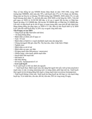 Theo số liệu thống kê của NINDS Stroke Data Bank từ năm 1983-1986, trong 1805
trường hợp TBMMN, nhồi máu não 70%, xuất huyết não 27% và 3% thuộc các thể khác.
Hàng năm tại Hoa kỳ có khoảng 795.000 trường hợp TBMMN, XHN chiếm 9% và xuất
huyết khoang dưới nhện 3%, dự kiến đến năm 2050 XHN có thể tăng lên 100%. Trên thế
giới nguy cơ XHN từ 10-20/100 000 dân, tỷ lệ cao ở người Mỹ da đen và Nhật bản.
Người da trắng 13,5/100000 dân, Mỹ da đen 38/100000 dân và Nhật bản 55/100000 dân.
Lớn tuổi và tăng huyết áp là yếu tố nguy cơ quan trọng nhất, nam giới dễ mắc bệnh hơn.
Dùng kháng đông gia tăng nguy cơ XHN 6-11 lần, điều trị tiêu huyết khối tỷ lệ XHN
6,4%, hầu hết xuất huyết thùy và 20% xảy ra ngoài vùng nhồi máu.
Yếu tố nguy cơ cao XHN
+ Tăng huyết áp (đặc biệt kiểm soát kém)
+ Sử dụng kháng đông
+ Bệnh nhân có nhiều yếu tố nguy cơ
+ Tuổi >55 tuổi
+ Bệnh nhân có bệnh lý vi mạch não(bệnh mạch máu não dạng bột)
+ Chủng tộc(người Mỹ gốc châu Phi, Tây ban nha, châu Á đặc biệt ở Nhật)
+ Nghiện rượu
+ Bệnh nhân sa sút trí tuệ
+ Bệnh nhân suy gan, suy thận
+ Dị dạng mạch máu (Moyamoya / aneurysms)
+ Nhiễm trùng: viêm mạch, phình mạch nấm
+ Huyết khối tĩnh mạch não
+ Hút thuốc lá
+ Đái tháo đường
+ Di truyền: Apolipoprotein E ε4
- Vị trí xuất huyết:
Vị trí xuất huyết có thể xác định căn nguyên
+ Xuất huyết thuỳ: Bệnh mạch máu não dạng bột người lớn tuổi, tích tụ beta-amyloid ở
mạch máu vỏ não và màng não(màng nuôi và màng nhện), phối hợp tuổi tác. Xuất huyết
thuỳ người trẻ do dị dạng động tĩnh mạch, u hang mạch máu (cavernous hemangioma).
+ Xuất huyết không ở thuỳ não: Xuất huyết do tăng huyết áp, kết hợp xơ vữa mạch tăng
huyết áp. Vị trí nhân bèo, cầu não, đồi thị, tiểu não, 50% tử vong trong 30 ngày.
 