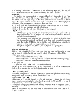 + Sự lan rộng khối máu tụ: 72% khối máu tụ phát triển trong 24 giờ đầu, 38% tăng thể
tích (>33%) trong 24 giờ và 26% các trường hợp này tăng trong 1 giờ đầu.
- Lâm sàng
Các dấu hiệu thần kinh khu trú xảy ra đột ngột, diễn tiến từ vài phút đến vài giờ. Thay
đổi ý thức 82%, trên 75% có liệt nữa người, 63% đau đầu và nôn 22%. Co giật chỉ chiếm
6% ở bệnh nhân xuất huyết thùy. Các dấu thiếu hụt thần kinh tiến triển sớm có thể đề
nghị XHN, ngược với thiếu máu hay xuất huyết khoang dưới nhện, 1/3 trường hợp có
triệu chứng tối đa ngay từ đầu và 2/3 có triệu chứng tiến triển.
+ Xuất huyết thùy: Đau đầu bên xuất huyết, thiếu hụt vận động, cảm giác và thị trường
+ Xuất huyết tiểu não: buồn nôn, nôn, thất điều, hôn mê
+ Xuất huyết cầu não: Hôn mê, liệt tứ chi, đồng tử co nhỏ (pinpoint)
- Cận lâm sàng
• CT không cản quang xác định kích thước và vị trí xuất huyết, loại từ u não, dị
dạng động tĩnh mạch. CT có thể phát hiện các biến chứng như: tụt não, chảy máu
não thất hay tràn dịch não thất.
• Cộng hưởng từ (MRI) trong 6giờ đầu khi phát bệnh MRI chính xác hơn CT trong
xác định xuất huyết não cũ, các bệnh lý về dị dạng mạch máu, đặc biệt u mạch
hang. Tuy nhiên, MRI không khả thi ở những bệnh nhân có chống chỉ định, rối
loạn của hệ thống huyết học, suy giảm ý thức, nôn ói, lo âu.
• Xét nghiêm công thức máu, PT/PTT, ion đồ, điện tim và x quang phổi.
- Dự hậu xuất huyết não
Tỷ lệ tử vong ở Hoa kỳ 35-52% tử vong trong tháng đầu, phân nữa bệnh nhân tử vong
xảy ra trong 48 giờ đầu. Tự sinh hoạt trong 30 ngày là 10% và trong 6 tháng 20% .
+ Tiên lương xấu:
- Thể tích > 90 cm3 hầu hết tử vong 100%
- Thể tích > 60 cm3 + GCS(Glasgow Coma Scale)  8: trên 90% chết trong 30 ngày
- Thể tích > 30 cm3 : 1 / 71 tự sinh hoạt trong 30 ngày
+ Tiên lượng tốt:
- Thể tích ≤ 30 cm3 + GCS  9: 19% chết trong 30 ngày
Các yếu tố tiên lượng dự hậu XHN: Thể tích khối máu tụ, GCS, tuổi, vị trí xuất huyết
(xuất huyết hố sau), gia tăng phù não(lệch đường giữa, tụt não).
- Điều trị xuất huyết não
Cơ sở bằng chứng điều trị XHN hiên nay không có nghiên cứu ngẫu nhiên có đối chứng,
không chứng minh được ích lợi điều trị nội hay ngoại khoa.
+ Điều trị nội khoa XHN:
- Bệnh nhân XHN cần phải theo dõi và kiểm soát trong đơn vị săn sóc đặc biệt vì tình
trạng bệnh cấp tính, sự tăng áp lực nội sọ, huyết áp, cần đặt nội khí quản hỗ trợ hô hấp và
nhiều biến chứng nội khoa.(Class I, Level B).
- Dùng thuốc chống động kinh thích hợp ở những bệnh nhân XHN có động kinh (Class I,
Level B)
- Điều trị nguyên nhân gây sốt, dùng thuốc hạ sốt cho những bệnh nhân XHN có sốt.
(Class I, Level C)
 