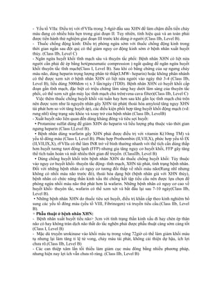 - Yếu tố VIIa: Điều trị với rFVIIa trong 3-4giờ đầu sau XHN để làm chậm diễn tiến chảy
máu đang có nhiều hứa hẹn trong giai đoạn II. Tuy nhiên, tính hiệu quả và an toàn phải
được tiến hành thử nghiệm giai đoạn III trước khi dùng ở người (Class IIb, Level B).
- Thuốc chống động kinh: Điều trị phòng ngừa sớm với thuốc chống động kinh trong
thời gian ngắn sau đột quị có thể giảm nguy cơ động kinh sớm ở bệnh nhân xuất huyết
thùy. (Class IIb, Level C)
- Ngăn ngừa huyết khối tĩnh mạch sâu và thuyên tắc phổi: Bệnh nhân XHN có liệt nửa
người cần phải đè ép bằng hơi(pneumatic compression ) ngắt quãng để ngăn ngừa huyết
khối thuyên tắc tĩnh mạch(Class I, Level B). Sau khi có bằng chứng của sự ngưng chảy
máu não, dùng heparin trọng lượng phân tử thấp(LMW- heparin) hoặc không phân nhánh
có thể được xem xét ở bệnh nhân XHN có liệt nửa người vào ngày thứ 3-4 (Class IIb,
Level B), liều dùng 5000đơn vị x 3 lần/ngày (TDD). Bệnh nhân XHN có huyết khối cấp
đoạn gần tĩnh mạch, đặc biệt có triệu chứng lâm sàng hay dưới lâm sàng của thuyên tắc
phổi, có thể xem xét gắn máy lọc tĩnh mạch chủ trên(vena cava filter)(Class IIb, Level C)
Việc thêm thuốc chống huyết khối vài tuần hay hơn sau khi gắn lọc tĩnh mạch chủ trên
nên được xem như là nguyên nhân gây XHN tái phát( thoái hóa amyloid tăng nguy XHN
tái phát hơn so với tăng huyết áp), các điều kiện phối hợp tăng huyết khối động mạch (vd:
rung nhĩ) tổng trạng sức khỏe và xoay trở của bệnh nhân (Class IIb, LevelB)
- Xuất huyết não liên quan đến dùng kháng đông và tiêu sợi huyết:
▪ Protamine sulfat dùng để giảm XHN do heparin và liều lượng phụ thuộc vào thời gian
ngưng heparin (Class I,Level B).
▪ Bệnh nhân dùng warfarin gây XHN phải được điều trị với vitamin K(10mg TM) và
yếu tố đông máu (Class I, Level B). Phức hợp Prothombin (II,VII,X), phức hơp yếu tố IX
(II,VII,IX,X), rFVIIa có thể làm INR trở về bình thường nhanh với thể tích cần dùng thấp
hơn huyết tương tươi đông lạnh (FFP) nhưng gia tăng nguy cơ huyết khối, FFP gây tăng
thể tích tuần hoàn và mất nhiều thời gian để truyền. (ClassIIb, Level B)
▪ Dùng chống huyết khối trên bệnh nhân XHN do thuốc chống huyết khối: Tùy thuộc
vào nguy cơ huyết khối- thuyên tắc động- tĩnh mạch, XHN tái phát, tình trạng bệnh nhân.
Đối với những bệnh nhân có nguy cơ tương đối thấp về nhồi máu não(Rung nhĩ nhưng
không có nhồi máu não trước đó), thoái hóa dạng bột (bệnh nhân già với XHN thùy),
bệnh nhân có chức năng thần kinh xấu thì chống kết tập tiểu cầu nên được lựa chọn để
phòng ngừa nhồi máu não thứ phát hơn là wafarin. Những bệnh nhân có nguy cơ cao về
huyết khối- thuyên tắc, wafarin có thể xem xét và bắt đầu lại sau 7-10 ngày(Class IIb,
Level B).
▪ Những bệnh nhân XHN do thuốc tiêu sợi huyết, điều trị khẩn cấp theo kinh nghiêm bổ
sung các yếu tố đông máu (yếu tố VIII, Fibrinogen) và truyền tiểu cầu.(Class IIb, Level
B).
+ Phẫu thuật ở bệnh nhân XHN:
- Bệnh nhân xuất huyết tiểu não> 3cm với tình trạng thần kinh xấu đi hay chèn ép thân
não có hay không tràn dịch não thất do tắc nghẽn phải được phẫu thuật càng sớm càng tốt
(Class I, Level B)
- Mặc dù truyền urokinase vào khối máu tụ trong vòng 72giờ có thể làm giảm khối máu
tụ nhưng lại làm tăng tỉ lệ tử vong, chảy máu tái phát, không cải thiện dự hậu, ích lợi
chưa rõ.(Class IIb, Level B)
- Các can thiệp xâm lấn tối thiểu làm giảm cục máu đông bằng nhiều phương pháp,
nhưng hiện nay lợi ích vẫn chưa rõ ràng. (Class IIb, Level B)
 