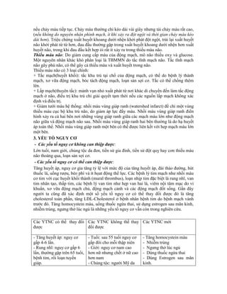 nếu chảy máu tiếp tục. Chảy máu thường chỉ kéo dài vài giây nhưng tái chảy máu rất cao,
(nếu không do nguyên nhân phình mạch, ít khi xảy ra đột ngột và thời gian chảy máu kéo
dài hơn). Triệu chứng xuất huyết khoang dưới nhện khởi phát đột ngột, trái lại xuất huyết
não khởi phát từ từ hơn, đau đầu thường gặp trong xuất huyết khoang dưới nhện hơn xuất
huyết não, trong khi đau đầu kết hợp ói rất ít xảy ra trong thiếu máu não.
Thiếu máu não: Do giảm cung cấp máu của động mạch, mô não thiếu oxy và glucose.
Một nguyên nhân khác khó phân loại là TBMMN do tắc tĩnh mạch não. Tắc tĩnh mạch
não gây phù não, có thể gây cả thiếu máu và xuất huyết trong não.
Thiếu máu não có 3 loại chính:
+ Tắc mạch(huyết khối): tắc khu trú tại chổ của động mạch, có thể do bệnh lý thành
mạch, xơ vữa động mạch, bóc tách động mạch, loạn sản sợi cơ. Tắc có thể chồng thêm
lên.
+ Lấp mạch(thuyên tắc): mảnh vụn nhỏ xuất phát từ nơi khác di chuyển đến làm tắc động
mạch ở não, điều trị khu trú chỉ giải quyết tạm thời nếu các nguồn lấp mạch không xác
định và điều trị.
+ Giảm tưới máu hệ thống: nhồi máu vùng giáp ranh (watershed infarct) để chỉ một vùng
thiếu máu cục bộ khu trú não, do giảm áp lực đẩy máu. Nhồi máu vùng giáp ranh điển
hình xảy ra cả hai bên nơi những vùng giáp ranh giữa các mạch máu lớn như động mạch
não giữa và động mạch não sau. Nhồi máu vùng giáp ranh hai bên thường là do hạ huyết
áp toàn thể. Nhồi máu vùng giáp ranh một bên có thể được liên kết với hep mạch máu lớn
một bên.
3. YẾU TỐ NGUY CƠ
- Các yếu tố nguy cơ không can thiệp được:
Lớn tuổi, nam giới, chủng tộc da đen, tiền sử gia đình, tiền sử đột quỵ hay cơn thiếu máu
não thoáng qua, loạn sản sợi cơ.
- Các yếu tố nguy cơ có thể can thiệp được:
Tăng huyết áp, nguy cơ gia tăng tỷ lệ với mức độ của tăng huyết áp, đái tháo đường, hút
thuốc lá, uống rượu, béo phì và ít họat động thể lực. Các bệnh lý tim mạch như nhồi máu
cơ tim với cục huyết khối thành (mural thrombus), loạn nhịp tim đặc biệt là rung nhĩ, van
tim nhân tạo, thấp tim, các bệnh lý van tim như hẹp van hai lá, viêm nội tâm mạc do vi
khuẩn, xơ vữa động mạch chủ, động mạch cảnh và các động mạch đốt sống. Gần đây
người ta cũng đã xác định một số yếu tố nguy cơ có thể thay đổi được đó là tăng
cholesterol toàn phần, tăng LDL-Cholesterol ở bệnh nhân bệnh tim do bệnh mạch vành
trước đó. Tăng homocystein máu, uống thuốc ngừa thai, sử dụng estrogen sau mãn kinh,
nhiễm trùng, ngưng thở lúc ngủ là những yếu tố nguy cơ vẫn còn trong nghiên cứu.
Các YTNC có thể thay đổi
được
Các YTNC không thể thay
đổi được
Các YTNC mới
- Tăng huyết áp: nguy cơ
gấp 4-6 lần.
- Rung nhĩ: nguy cơ gấp 6
lần, thường gặp trên 65 tuổi,
bệnh tim, rối loạn tuyến
giáp.
- Tuổi: sau 55 tuổi nguy cơ
gấp đôi cho mỗi thập niên
- Giới: nguy cơ nam cao
hơn nữ nhưng chết ở nữ cao
hơn nam
- Chủng tộc: người Mỹ da
- Tăng homocystein máu
- Nhiễm trùng
- Ngưng thở lúc ngủ
- Dùng thuốc ngừa thai
- Dùng Estrogen sau mãn
kinh.
 