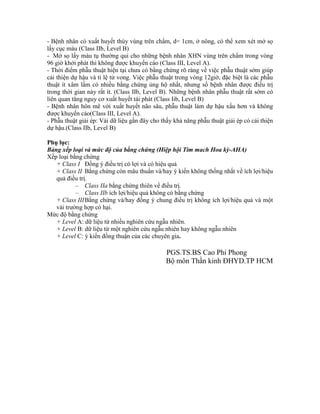 - Bệnh nhân có xuất huyết thùy vùng trên chẩm, d= 1cm, ở nông, có thể xem xét mở sọ
lấy cục máu (Class IIb, Level B)
- Mở sọ lấy máu tụ thường qui cho những bệnh nhân XHN vùng trên chẩm trong vòng
96 giờ khởi phát thì không được khuyến cáo (Class III, Level A).
- Thời điểm phẫu thuật hiện tại chưa có bằng chứng rõ ràng về việc phẫu thuật sớm giúp
cải thiện dự hậu và tỉ lệ tử vong. Việc phẫu thuật trong vòng 12giờ, đặc biệt là các phẫu
thuật ít xâm lấm có nhiều bằng chứng ủng hộ nhất, nhưng số bệnh nhân được điều trị
trong thời gian này rất ít. (Class IIb, Level B). Những bệnh nhân phẫu thuật rất sớm có
liên quan tăng nguy cơ xuất huyết tái phát (Class Iib, Level B)
- Bệnh nhân hôn mê với xuất huyết não sâu, phẫu thuật làm dự hậu xấu hơn và không
được khuyến cáo(Class III, Level A).
- Phẫu thuật giải ép: Vài dữ liệu gần đây cho thấy khả năng phẫu thuật giải ép có cải thiện
dự hậu.(Class IIb, Level B)
Phụ lục:
Bảng xếp loại và mức độ của bằng chứng (Hiệp hội Tim mach Hoa kỳ-AHA)
Xếp loại bằng chứng
+ Class I Đồng ý điều trị có lợi và có hiệu quả
+ Class II Bằng chứng còn mâu thuẩn và/hay ý kiến không thống nhất về ích lợi/hiệu
quả điều trị.
– Class IIa bằng chứng thiên về điều trị.
– Class IIb ích lợi/hiệu quả không có bằng chứng
+ Class IIIBằng chứng và/hay đồng ý chung điều trị không ích lợi/hiệu quả và một
vài trường hợp có hại.
Mức độ bằng chứng
+ Level A: dữ liệu từ nhiều nghiên cứu ngẫu nhiên.
+ Level B: dữ liệu từ một nghiên cứu ngẫu nhiên hay không ngẫu nhiên
+ Level C: ý kiến đồng thuận của các chuyên gia.
PGS.TS.BS Cao Phi Phong
Bộ môn Thần kinh ĐHYD.TP HCM
 